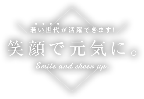 若い世代が活躍できます!。笑顔で元気に。Smile and cheer up.